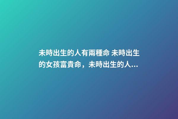 未時出生的人有兩種命 未時出生的女孩富貴命，未時出生的人有兩種命